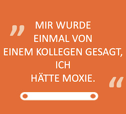 MIR WURDE EINMAL VON EINEM KOLLEGEN GESAGT, ICH HÄTTE MOXIE.